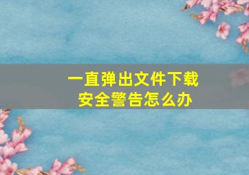 一直弹出文件下载 安全警告怎么办